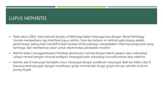 LUPUS NEPHRITIS
 Pada tahun 2004, International Society of Nefrologi dalam hubungannya dengan Renal Pathology
Society memperbarui lagi klasifikasi lupus nefritis. Versi lesi terbaru ini terlihat pada biopsy adalah
pemeriksaan paling baik mendefinisikan korelasi klinik patologi, menyediakan informasi prognostik yang
berharga, dan membentuk dasar untuk rekomendasi perawatan modern.
 Nefritis kelas I menggambarkan histologi glomerulus normal dengan teknik apapun atau mikroskop
cahaya normal dengan minimal endapan mesangial pada mikroskop imunofluoresen atau elektron.
 Nefritis elas II menunjuk kompleks imun mesangial dengan proliferasi mesangial. Baik lesi kelas I dan II
biasanya berhubungan dengan manifestasi ginjal minimal dan fungsi ginjal normal; nefrotik sindrom
jarang terjadi.
 