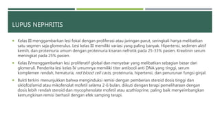 LUPUS NEPHRITIS
 Kelas III menggambarkan lesi fokal dengan proliferasi atau jaringan parut, seringkali hanya melibatkan
satu segmen saja glomerulus. Lesi kelas III memiliki variasi yang paling banyak. Hipertensi, sedimen aktif
kemih, dan proteinuria umum dengan proteinuria kisaran nefrotik pada 25-33% pasien. Kreatinin serum
meningkat pada 25% pasien.
 Kelas IVmenggambarkan lesi proliferatif global dan menyebar yang melibatkan sebagian besar dari
glomeruli. Penderita lesi kelas IV umumnya memiliki titer antibodi anti DNA yang tinggi, serum
komplemen rendah, hematuria, red blood cell casts, proteinuria, hipertensi, dan penurunan fungsi ginjal.
 Bukti terkini menunjukkan bahwa menginduksi remisi dengan pemberian steroid dosis tinggi dan
siklofosfamid atau mikofenolat mofetil selama 2-6 bulan, diikuti dengan terapi pemeliharaan dengan
dosis lebih rendah steroid dan mycophenolate mofetil atau azathioprine, paling baik menyeimbangkan
kemungkinan remisi berhasil dengan efek samping terapi.
 
