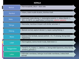 • Normocephali, Ubun – ubun rata
Bentuk
• Hitam, tidak mudah dicabut, distribusi baik
Rambut
• Kelompok mata cekung -/-, konjungtiva anemis -/-, sklera ikterik -/-,
RCL +/+, RCTL +/+, pupil isokor 3 mm/3 mm, edema palpebra
Mata
• Normotia, membran timpani sulit dinilai, serumen -/-
Telinga
• Bentuk normal, septum deviasi (-), napas cuping hidung -/-
Hidung
• Mukosa bibir lembab, sianosis sentral -,T1 –T1 tenang, faring tidak
hiperemisa
Mulut
• Normoglasia, warna merah muda, lidah kotor (-)
Lidah
• TonsilT1-T1, kriptus -/-, detritus -/-, faring tidak hiperemis, arkus faring
simetris, granula (-)
Tenggorokan
• KGB tidak membesar, kelenjar tiroid tidak membesar, trakea letak
normal
Leher
KEPALA
 