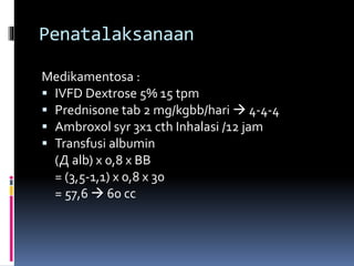 Penatalaksanaan
Medikamentosa :
 IVFD Dextrose 5% 15 tpm
 Prednisone tab 2 mg/kgbb/hari  4-4-4
 Ambroxol syr 3x1 cth Inhalasi /12 jam
 Transfusi albumin
(Д alb) x 0,8 x BB
= (3,5-1,1) x 0,8 x 30
= 57,6  60 cc
 