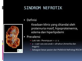 SINDROM NEFROTIK
• Definisi
Keadaan klinis yang ditandai oleh
proteinuria masif, hipoproteinemia,
edema dan hiperlipidemi
• Prevalensi
• Laki-laki : Perempuan = 2 : 1
• 2 – 7 per 100.000 anak < 18 tahun (Amerika dan
Inggris)
• Sebagian besar pasien dari Poliklinik Nefrologi RSCM
 