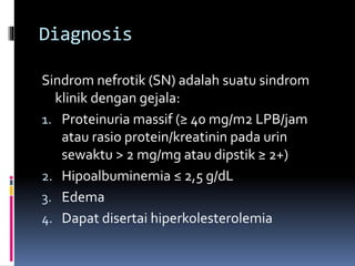 Diagnosis
Sindrom nefrotik (SN) adalah suatu sindrom
klinik dengan gejala:
1. Proteinuria massif (≥ 40 mg/m2 LPB/jam
atau rasio protein/kreatinin pada urin
sewaktu > 2 mg/mg atau dipstik ≥ 2+)
2. Hipoalbuminemia ≤ 2,5 g/dL
3. Edema
4. Dapat disertai hiperkolesterolemia
 