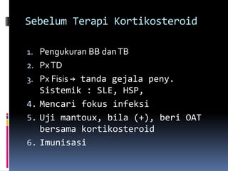 Sebelum Terapi Kortikosteroid
1. Pengukuran BB danTB
2. PxTD
3. Px Fisis → tanda gejala peny.
Sistemik : SLE, HSP,
4. Mencari fokus infeksi
5. Uji mantoux, bila (+), beri OAT
bersama kortikosteroid
6. Imunisasi
 