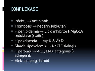 KOMPLIKASI
 Infeksi → Antibiotik
 Trombosis → heparin subkutan
 Hiperlipidemia → Lipid inhibitor HMgCoA
reduktase (statin)
 Hipokalsemia → sup K &Vit D
 Shock Hipovolemik → NaCl Fisiologis
 Hipertensi → ACE, ERB, antagonis β
adregenik
 Efek samping steroid
 
