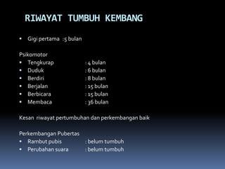 RIWAYAT TUMBUH KEMBANG
 Gigi pertama :5 bulan
Psikomotor
 Tengkurap : 4 bulan
 Duduk : 6 bulan
 Berdiri : 8 bulan
 Berjalan : 15 bulan
 Berbicara : 15 bulan
 Membaca : 36 bulan
Kesan riwayat pertumbuhan dan perkembangan baik
Perkembangan Pubertas
 Rambut pubis : belum tumbuh
 Perubahan suara : belum tumbuh
 