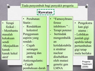 Tiada penyembuh bagi penyakit progeria
Rawatan
• Perubatan:
Statin :
- Rendahkan
kolestrol
Penggunaan
aspirin yang
rendah :
- Cegah
serangan
jantung dan
strok
Anticoagulants:
- Cegah
pembekuan darah
• Terapi
fizikal :
- Membantu
masalah
kekakuan
sendi
-Menjadikan
kanak –
kanak kekal
aktif
• Pengekstra
kan gigi
utama :
- Lebihkan
jumlah gigi
apabila tahap
pertumbuhan
gigi tetap
mula berlaku
• “Farnesyltrans
ferase
inhibitors ” :
- Terapi potensi
- bertindak
mengembalik
an
ketidakstabila
n struktur
nuclear
disebabkan
oleh mutasi
genetic gen
LMNA
Progeria :
Treatment
(2008)
 