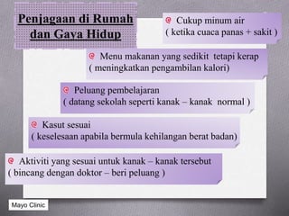Penjagaan di Rumah
dan Gaya Hidup
Cukup minum air
( ketika cuaca panas + sakit )
Menu makanan yang sedikit tetapi kerap
( meningkatkan pengambilan kalori)
Aktiviti yang sesuai untuk kanak – kanak tersebut
( bincang dengan doktor – beri peluang )
Kasut sesuai
( keselesaan apabila bermula kehilangan berat badan)
Peluang pembelajaran
( datang sekolah seperti kanak – kanak normal )
Mayo Clinic
 