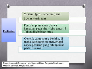 Definisi
Yunani : (pro – sebelum ) dan
( geras – usia tua)
Penuaan pramatang , bawa
kematian pada kira – kira umur 13
Tahun disebabkan strok
Genetik yang jarang berlaku, di
mana seseorang itu menyerupai
aspek penuaan yang ditunjukkan
pada usia awal
Phenotype and Course of Hutchinson- Gilford Progeria Syndrome ,
Medical Science, MayoClinic.com
 