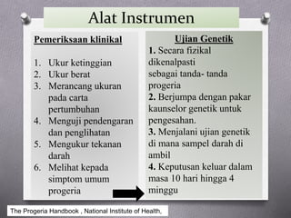 Alat Instrumen
Pemeriksaan klinikal
1. Ukur ketinggian
2. Ukur berat
3. Merancang ukuran
pada carta
pertumbuhan
4. Menguji pendengaran
dan penglihatan
5. Mengukur tekanan
darah
6. Melihat kepada
simptom umum
progeria
Ujian Genetik
1. Secara fizikal
dikenalpasti
sebagai tanda- tanda
progeria
2. Berjumpa dengan pakar
kaunselor genetik untuk
pengesahan.
3. Menjalani ujian genetik
di mana sampel darah di
ambil
4. Keputusan keluar dalam
masa 10 hari hingga 4
minggu
The Progeria Handbook , National Institute of Health,
 