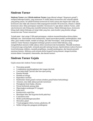 Sindrom Turner
Sindrom Turner atau Ullrich-sindrom Turner (juga dikenal sebagai "disgenesis gonad")
meliputi beberapa kondisi, yang monosomi X (tidak adanya kromosom seks seluruh) adalah
yang paling umum. Ini adalah kelainan kromosom di mana semua atau bagian dari salah satu
kromosom seks tidak ada (manusia tidak terpengaruh memiliki 46 kromosom, dimana 2 adalah
kromosom seks). Khas perempuan memiliki 2 kromosom X, tapi dalam sindrom Turner, salah
satu kromosom seks hilang atau memiliki kelainan lainnya. Dalam beberapa kasus, kromosom
hilang hadir dalam beberapa sel tetapi tidak yang lain, suatu kondisi yang disebut sebagai
mosaicism atau 'Turner mosaicism'.
Terjadi pada 1 dari setiap 2.500 anak perempuan, sindrom memanifestasikan dirinya dalam
beberapa cara. Ada kelainan fisik karakteristik, seperti perawakan pendek, pembengkakan, dada
lebar, garis rambut rendah, rendah-set telinga, dan leher berselaput. Anak perempuan dengan
sindrom Turner biasanya mengalami disfungsi gonad (ovarium tidak bekerja), yang
mengakibatkan amenore (tidak adanya siklus menstruasi) dan kemandulan. Masalah kesehatan
Concurrent juga sering hadir, termasuk penyakit jantung bawaan, hipotiroidisme (sekresi hormon
tiroid berkurang), diabetes, masalah penglihatan, masalah pendengaran, dan banyak penyakit
autoimun lainnya. Akhirnya, pola tertentu defisit kognitif sering diamati, dengan kesulitan
tertentu dalam visuospatial, matematika, dan daerah memori.
Sindrom Turner Gejala
Gejala umum dari sindrom Turner meliputi:
Perawakan pendek
Lymphedema (pembengkakan) dari tangan dan kaki
Luas dada (dada''''perisai) dan luas-spasi puting
Rambut Rendah
Rendah-set telinga
Reproduksi sterilitas
Rudimenter streak gonad ovarium (struktur gonad belum berkembang)
Amenore, atau tidak adanya periode menstruasi
Peningkatan berat badan, obesitas
Perisai berbentuk jantung dada
Dipersingkat metakarpal IV (tangan)
Kuku kecil
Karakteristik wajah fitur
Berselaput leher dari hygroma kistik pada bayi
Coarctation aorta
Miskin perkembangan payudara
Horseshoe ginjal
Visual gangguan sklera, kornea, glaukoma, dll
Infeksi telinga dan gangguan pendengaran
 