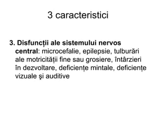 3 caracteristici 3. Disfuncţii ale sistemului nervos central : microcefalie, epilepsie, tulburări ale motricităţii fine sau grosiere, întârzieri în dezvoltare, deficienţe mintale, deficienţe vizuale şi auditive 
