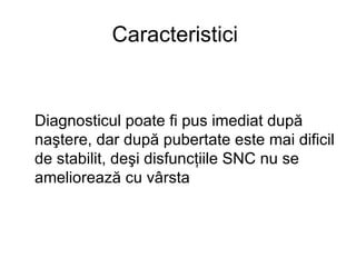 Caracteristici  Diagnosticul poate fi pus imediat după naştere, dar după pubertate este mai dificil de stabilit, deşi disfuncţiile SNC nu se ameliorează cu vârsta   