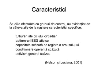 Caracteristici Studiile efectuate cu grupuri de control, au evidenţiat de la câteva zile de la naştere caracteristici specifice:  tulburări ale ciclului circadian pattern-uri EEG atipice capacitate scăzută de reglare a arousal-ului condiţionare operantă scăzută activism general scăzut (Nelson şi Luciana, 2001) 