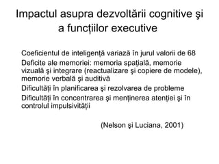 Impactul asupra dezvoltării cognitive şi a funcţiilor executive   Coeficientul de inteligenţă variază în jurul valorii de 68   Deficite ale memoriei: memoria spaţială, memorie vizuală şi integrare (reactualizare şi copiere de modele), memorie verbală şi auditivă Dificultăţi în planificarea şi rezolvarea de probleme  Dificultăţi în concentrarea şi menţinerea atenţiei şi în controlul impulsivităţii  (Nelson şi Luciana, 2001) 
