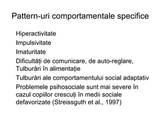 Pattern-uri comportamentale specifice   Hiperactivitate Impulsivitate Imaturitate Dificultăţi de comunicare, de auto-reglare, Tulburări în alimentaţie  Tulburări ale comportamentului social adaptativ Problemele psihosociale sunt mai severe în cazul copiilor crescuţi în medii sociale defavorizate (Streissguth et al., 1997) 