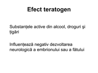 Efect teratogen Substanţele active din alcool, droguri şi ţigări Influenţează negativ dezvoltarea neurologică a embrionului sau a fătului   