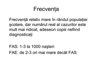 Frecvenţa  Frecvenţă relativ mare în rândul populaţiei şcolare, dar numărul real al cazurilor este mult mai ridicat, adeseori copiii nefiind diagnosticaţi   FAS: 1-3 la 1000 naşteri FAE: de 2-3 ori mai mare decât FAS   