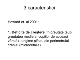 3 caracteristici  Howard et. al 2001 : 1.  Deficite de creştere : în greutate (sub greutatea medie a  copiilor de acceaşi vârstă), lungime şi/sau ale perimetrului cranial (microcefalie) 