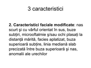 3 caracteristici 2. Caracteristici faciale modificate : nas scurt şi cu vârful orientat în sus, buze subţiri, microoftalmie ş/sau ochi plasaţi la distanţă mărită, facies aplatizat, buza superioară subţire, linia mediană slab precizată între buza superioară şi nas, anomalii ale urechilor 