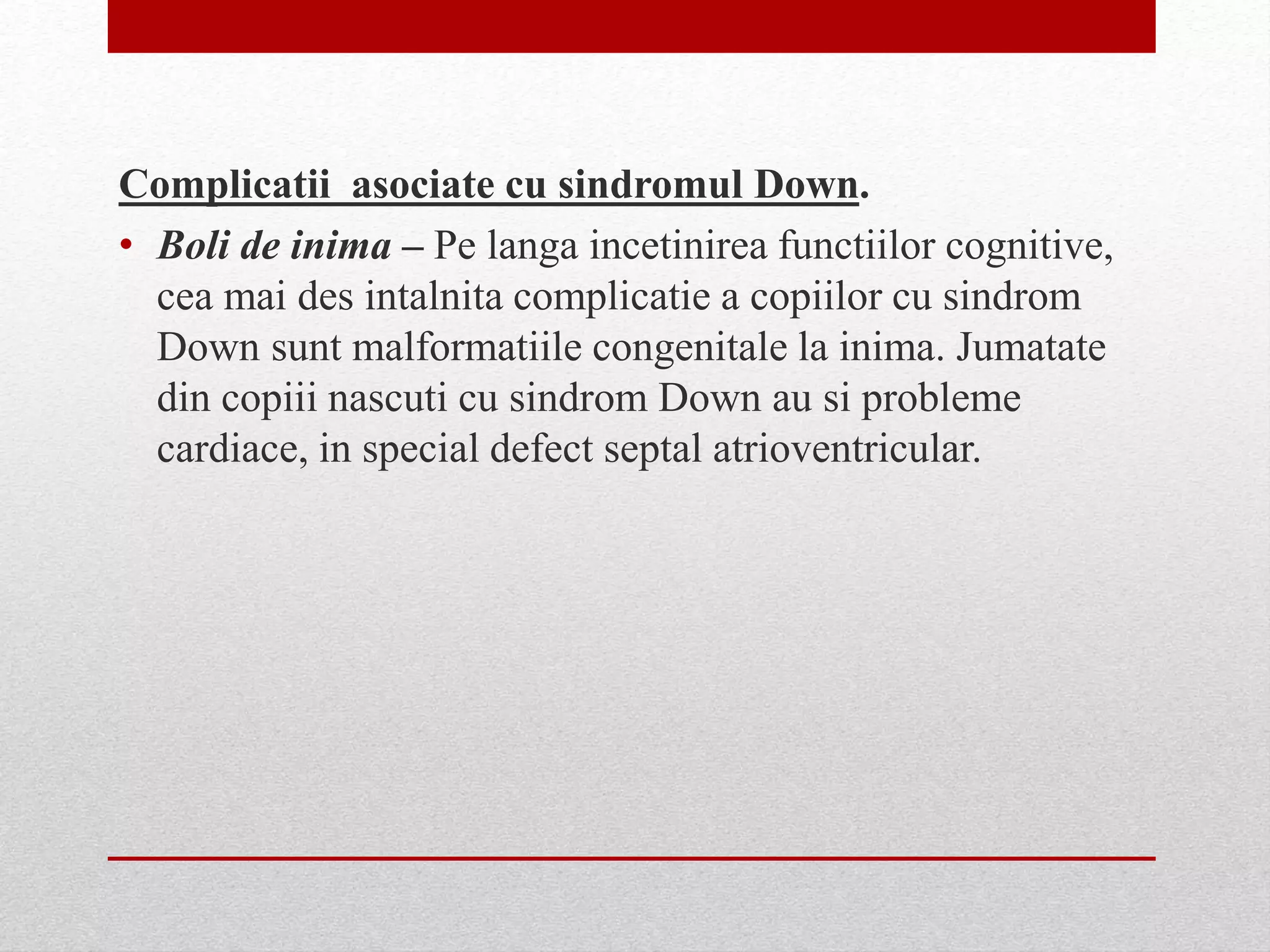 Complicatii asociate cu sindromul Down.
• Boli de inima – Pe langa incetinirea functiilor cognitive,
cea mai des intalnita complicatie a copiilor cu sindrom
Down sunt malformatiile congenitale la inima. Jumatate
din copiii nascuti cu sindrom Down au si probleme
cardiace, in special defect septal atrioventricular.
 