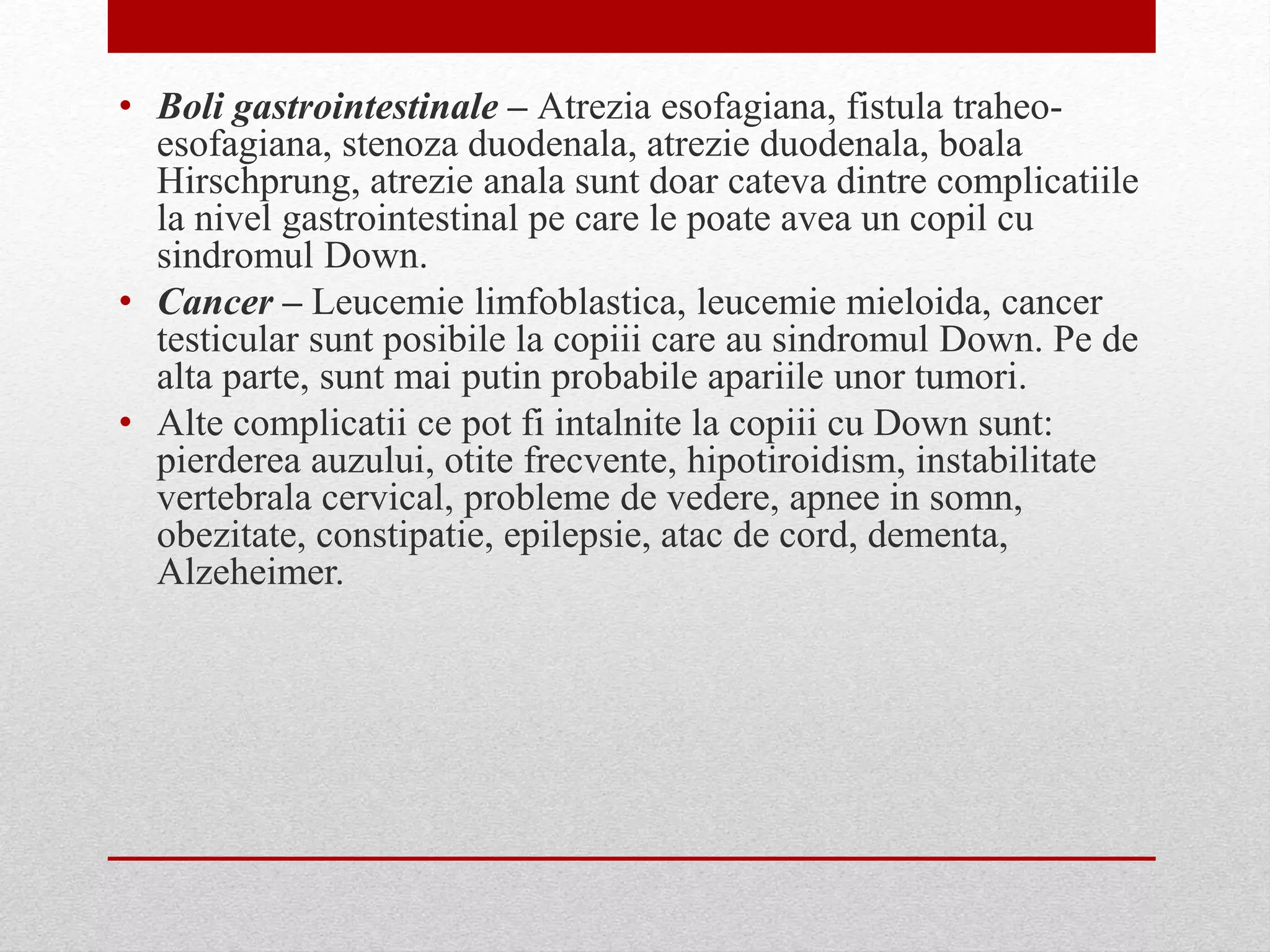 • Boli gastrointestinale – Atrezia esofagiana, fistula traheo-
esofagiana, stenoza duodenala, atrezie duodenala, boala
Hirschprung, atrezie anala sunt doar cateva dintre complicatiile
la nivel gastrointestinal pe care le poate avea un copil cu
sindromul Down.
• Cancer – Leucemie limfoblastica, leucemie mieloida, cancer
testicular sunt posibile la copiii care au sindromul Down. Pe de
alta parte, sunt mai putin probabile apariile unor tumori.
• Alte complicatii ce pot fi intalnite la copiii cu Down sunt:
pierderea auzului, otite frecvente, hipotiroidism, instabilitate
vertebrala cervical, probleme de vedere, apnee in somn,
obezitate, constipatie, epilepsie, atac de cord, dementa,
Alzeheimer.
 