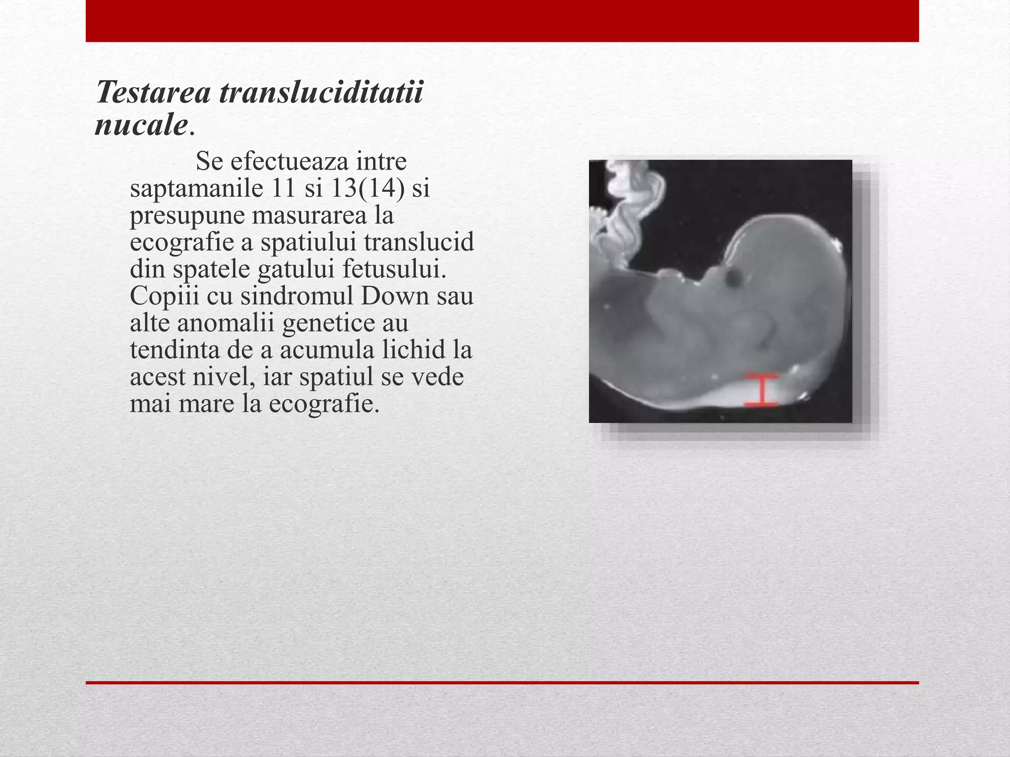 Testarea transluciditatii
nucale.
Se efectueaza intre
saptamanile 11 si 13(14) si
presupune masurarea la
ecografie a spatiului translucid
din spatele gatului fetusului.
Copiii cu sindromul Down sau
alte anomalii genetice au
tendinta de a acumula lichid la
acest nivel, iar spatiul se vede
mai mare la ecografie.
 
