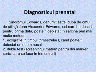 Diagnosticul prenatal
Sindromul Edwards, denumit astfel după de omul
de ştiinţă John Alexander Edwards, cel care l-a descris
pentru prima dată, poate fi depistat în sarcină prin mai
multe metode:
1. ecografie în timpul trimestrului I, când poate fi
detectat un edem nucal
2. dublu test (screeningul matern pentru doi markeri
serici care se face în trimestru I)
 