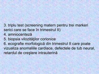 3. triplu test (screening matern pentru trei markeri
serici care se face în trimestrul II)
4. amniocenteză
5. biopsia vilozităţilor corionice
6. ecografie morfologică din trimestrul II care poate
vizualiza anomaliile cardiace, defectele de tub neural,
retardul de creştere intrauterină
 