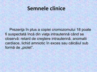 Semnele clinice
Prezenţa în plus a copiei cromozomului 18 poate
fi suspectată încă din viaţa intrauterină când se
observă: retard de creştere intrauterină, anomalii
cardiace, lichid amniotic în exces sau călcâiul sub
formă de „piolet”.
 