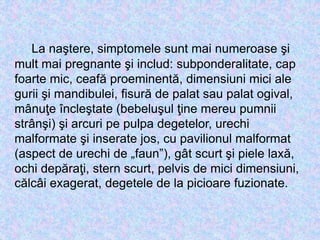 La naştere, simptomele sunt mai numeroase şi
mult mai pregnante şi includ: subponderalitate, cap
foarte mic, ceafă proeminentă, dimensiuni mici ale
gurii şi mandibulei, fisură de palat sau palat ogival,
mânuţe încleştate (bebeluşul ţine mereu pumnii
strânşi) şi arcuri pe pulpa degetelor, urechi
malformate şi inserate jos, cu pavilionul malformat
(aspect de urechi de „faun”), gât scurt şi piele laxă,
ochi depăraţi, stern scurt, pelvis de mici dimensiuni,
călcâi exagerat, degetele de la picioare fuzionate.
 