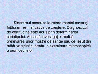 Sindromul conduce la retard mental sever şi
întârzieri semnificative de creştere. Diagnosticul
de certitudine este adus prin determinarea
cariotipului. Această investigaţie implică
prelevarea unor mostre de sânge sau de ţesut din
măduva spinării pentru o examinare microscopică
a cromozomilor
 