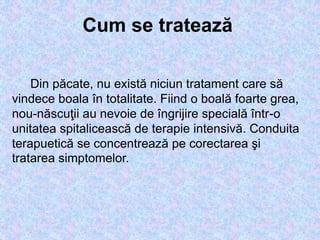 Din păcate, nu există niciun tratament care să
vindece boala în totalitate. Fiind o boală foarte grea,
nou-născuţii au nevoie de îngrijire specială într-o
unitatea spitalicească de terapie intensivă. Conduita
terapuetică se concentrează pe corectarea şi
tratarea simptomelor.
Cum se tratează
 