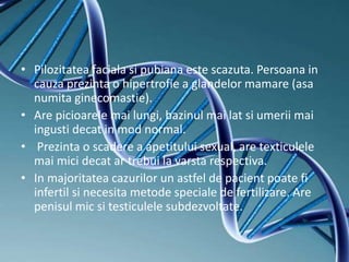 • Pilozitatea faciala si pubiana este scazuta. Persoana in
cauza prezinta o hipertrofie a glandelor mamare (asa
numita ginecomastie).
• Are picioarele mai lungi, bazinul mai lat si umerii mai
ingusti decat in mod normal.
• Prezinta o scadere a apetitului sexual, are texticulele
mai mici decat ar trebui la varsta respectiva.
• In majoritatea cazurilor un astfel de pacient poate fi
infertil si necesita metode speciale de fertilizare. Are
penisul mic si testiculele subdezvoltate.
 