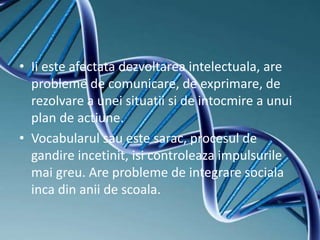 • Ii este afectata dezvoltarea intelectuala, are
probleme de comunicare, de exprimare, de
rezolvare a unei situatii si de intocmire a unui
plan de actiune.
• Vocabularul sau este sarac, procesul de
gandire incetinit, isi controleaza impulsurile
mai greu. Are probleme de integrare sociala
inca din anii de scoala.
 