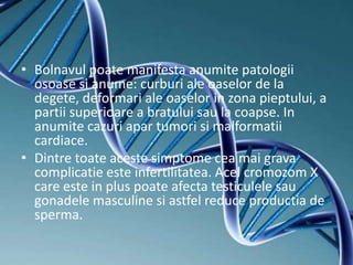 • Bolnavul poate manifesta anumite patologii
osoase si anume: curburi ale oaselor de la
degete, deformari ale oaselor in zona pieptului, a
partii superioare a bratului sau la coapse. In
anumite cazuri apar tumori si malformatii
cardiace.
• Dintre toate aceste simptome cea mai grava
complicatie este infertilitatea. Acel cromozom X
care este in plus poate afecta testiculele sau
gonadele masculine si astfel reduce productia de
sperma.
 
