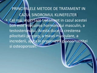 PRINCIPALELE METODE DE TRATAMENT IN
CAZUL SINDROMUL KLINEFELTER:
• Cel mai important tratament in cazul acestei
boli este inlocuirea hormonului masculin, a
testosteronului. Acesta duce la cresterea
pilozitatii pe corp, a masei musculare, a
increderii, ajuta in prevenirea ginecomastitei
si osteoporozei.
 