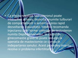 • Ca efecte negative testosteronul poate
intensifica acneea, dezvolta anumite tulburari
de comportament si accentua prea rapid
dezvoltarea sexualitatii. Medicii recomanda
injectarea unei forme sintetice de testosteron
numita Depo-testosteron. In cazuri de
ginecomastie grava se poate recurge la
operatia de mastectomie ce consta in
indepartarea sanului. Acest procedeu insa nu
rezolva si problema infertilitatii.
 