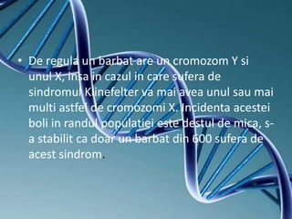 • De regula un barbat are un cromozom Y si
unul X, insa in cazul in care sufera de
sindromul Klinefelter va mai avea unul sau mai
multi astfel de cromozomi X. Incidenta acestei
boli in randul populatiei este destul de mica, s-
a stabilit ca doar un barbat din 600 sufera de
acest sindrom.
 