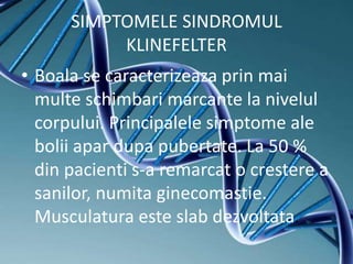 SIMPTOMELE SINDROMUL
KLINEFELTER
• Boala se caracterizeaza prin mai
multe schimbari marcante la nivelul
corpului. Principalele simptome ale
bolii apar dupa pubertate. La 50 %
din pacienti s-a remarcat o crestere a
sanilor, numita ginecomastie.
Musculatura este slab dezvoltata.
 