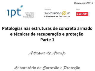 Patologias nas estruturas de concreto armado
e técnicas de recuperação e proteção
Parte 1
Adriana de Araujo
Laboratório de Corrosão e Proteção
23/setembro/2015
 