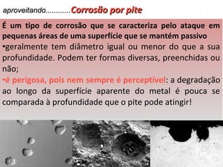 aproveitando............aproveitando............Corrosão por piteCorrosão por pite
É um tipo de corrosão que se caracteriza pelo ataque em
pequenas áreas de uma superfície que se mantém passivo
•geralmente tem diâmetro igual ou menor do que a sua
profundidade. Podem ter formas diversas, preenchidas ou
não;
•é perigosa, pois nem sempre é perceptível: a degradação
ao longo da superfície aparente do metal é pouca se
comparada à profundidade que o pite pode atingir!
 
