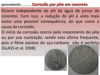 aproveitando............aproveitando............Corrosão por pite em concretoCorrosão por pite em concreto
Ocorre independente do pH da água de poros do
concreto. Com isso, a redução do pH é visto mais
como uma possível consequência, do que como a
causa da corrosão.
O início da corrosão ocorre pelo crescimento do pite
ou por sua nucleação, sendo esta última frequente,
pois o filme passivo do aço-carbono não é perfeito
(GLASS et al, 2008).
 