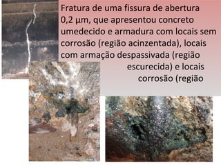 Fratura de uma fissura de abertura
0,2 µm, que apresentou concreto
umedecido e armadura com locais sem
corrosão (região acinzentada), locais
com armação despassivada (região
escurecida) e locais
com corrosão (região
verde)
 