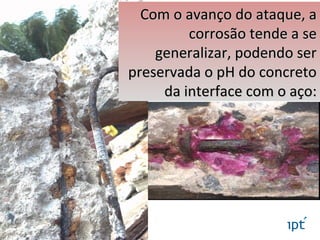 Com o avanço do ataque, aCom o avanço do ataque, a
corrosão tende a secorrosão tende a se
generalizar, podendo sergeneralizar, podendo ser
preservada o pH do concretopreservada o pH do concreto
da interface com o aço:da interface com o aço:
 