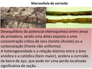 Macrocélula de corrosão
Desequilíbrio do potencial eletroquímico entre áreas
da armadura, sendo uma delas exposta a uma
concentração crítica de íons cloreto (Anodo) ou a
carbonatação (frente não uniforme).
A heterogeneidade e a relação distinta entre a área
anódica e a catódica (bem maior), acelera a corrosão
da barra de aço, que pode ter uma perda localizada
significativa de seção.
 