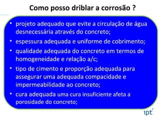 Como posso driblar a corrosão ?
• projeto adequado que evite a circulação de água
desnecessária através do concreto;
• espessura adequada e uniforme de cobrimento;
• qualidade adequada do concreto em termos de
homogeneidade e relação a/c;
• tipo de cimento e proporção adequada para
assegurar uma adequada compacidade e
impermeabilidade ao concreto;
• cura adequada uma cura insuficiente afeta a
porosidade do concreto;
 