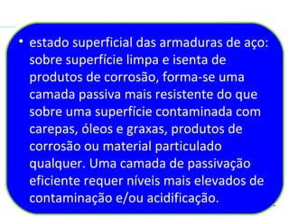 • estado superficial das armaduras de aço:
sobre superfície limpa e isenta de
produtos de corrosão, forma-se uma
camada passiva mais resistente do que
sobre uma superfície contaminada com
carepas, óleos e graxas, produtos de
corrosão ou material particulado
qualquer. Uma camada de passivação
eficiente requer níveis mais elevados de
contaminação e/ou acidificação.
 