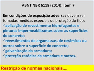 Em condições de exposição adversas devem ser
tomadas medidas especiais de proteção do tipo:
aplicação de revestimento hidrofugantes e
pinturas impermeabilizantes sobre as superfícies
do concreto;
revestimentos de argamassas, de cerâmicas ou
outros sobre a superfície do concreto;
galvanização da armadura;
proteção catódica da armadura e outros.
ABNT NBR 6118 (2014): Item 7
Restrição de normas nacionais....
 