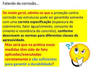 De modo geral, admite-se que a proteção contra
corrosão nas estruturas pode ser garantida somente
com uma correta especificação (espessura de
cobrimento, fator água/cimento, consumo de
cimento e resistência do concreto), conforme
descrevem as normas para diferentes classes de
agressividade.
Mas será que na prática essas
medidas têm sido de fato
aplicadas/executadas
corretamente e são suficientes
para garantir a durabilidade?
Falando da corrosão...
 