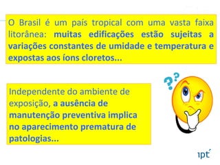 O Brasil é um país tropical com uma vasta faixa
litorânea: muitas edificações estão sujeitas a
variações constantes de umidade e temperatura e
expostas aos íons cloretos...
Independente do ambiente de
exposição, a ausência de
manutenção preventiva implica
no aparecimento prematura de
patologias...
 